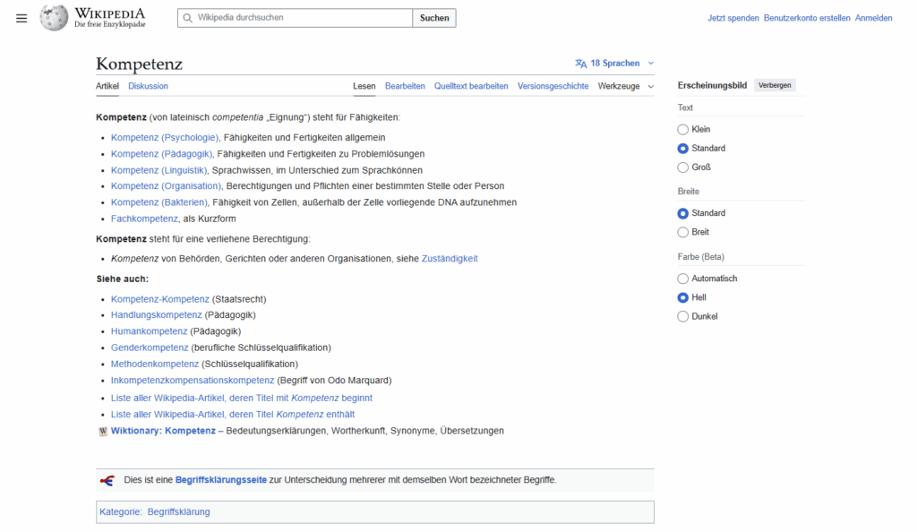 Ein Screenshot der Wikipedia-Seite mit dem Überblick über die Begriffserklärung "Kompetenz"

Kompetenz (von lateinisch competentia „Eignung“) steht für Fähigkeiten:

Kompetenz (Psychologie), Fähigkeiten und Fertigkeiten allgemein
Kompetenz (Pädagogik), Fähigkeiten und Fertigkeiten zu Problemlösungen
Kompetenz (Linguistik), Sprachwissen, im Unterschied zum Sprachkönnen
Kompetenz (Organisation), Berechtigungen und Pflichten einer bestimmten Stelle oder Person
Kompetenz (Bakterien), Fähigkeit von Zellen, außerhalb der Zelle vorliegende DNA aufzunehmen
Fachkompetenz, als Kurzform
Kompetenz steht für eine verliehene Berechtigung:

Kompetenz von Behörden, Gerichten oder anderen Organisationen, siehe Zuständigkeit
Siehe auch:

Kompetenz-Kompetenz (Staatsrecht)
Handlungskompetenz (Pädagogik)
Humankompetenz (Pädagogik)
Genderkompetenz (berufliche Schlüsselqualifikation)
Methodenkompetenz (Schlüsselqualifikation)
Inkompetenzkompensationskompetenz (Begriff von Odo Marquard)
Liste aller Wikipedia-Artikel, deren Titel mit Kompetenz beginnt
Liste aller Wikipedia-Artikel, deren Titel Kompetenz enthält
Wiktionary: Kompetenz – Bedeutungserklärungen, Wortherkunft, Synonyme, Übersetzungen